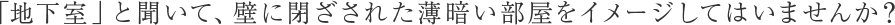 「地下室」と聞いて、壁に閉ざされた薄暗い部屋をイメージしてはいませんか？